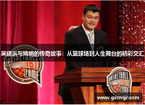 吴晓露与姚明的传奇故事：从篮球场到人生舞台的精彩交汇