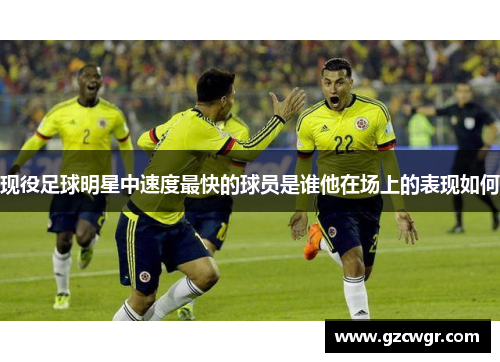 现役足球明星中速度最快的球员是谁他在场上的表现如何