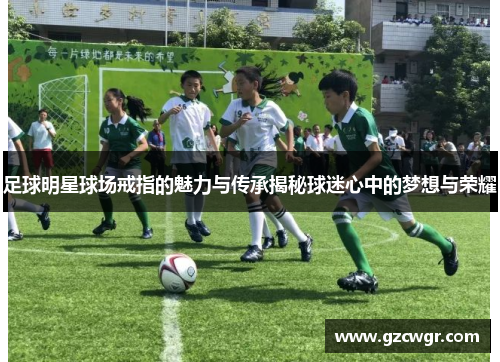 足球明星球场戒指的魅力与传承揭秘球迷心中的梦想与荣耀